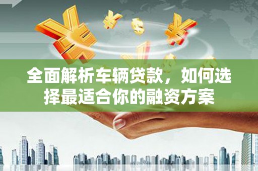 霍城全面解析车辆贷款，如何选择最适合你的融资方案